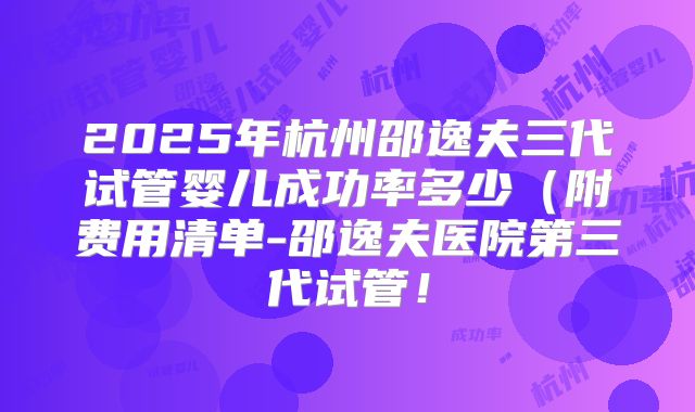 2025年杭州邵逸夫三代试管婴儿成功率多少（附费用清单-邵逸夫医院第三代试管！