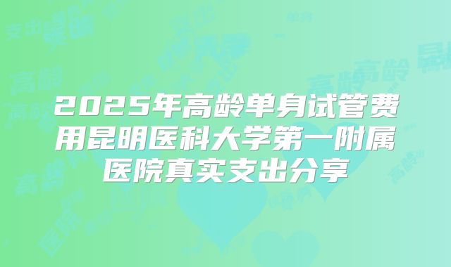 2025年高龄单身试管费用昆明医科大学第一附属医院真实支出分享