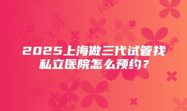 2025上海做三代试管找私立医院怎么预约?