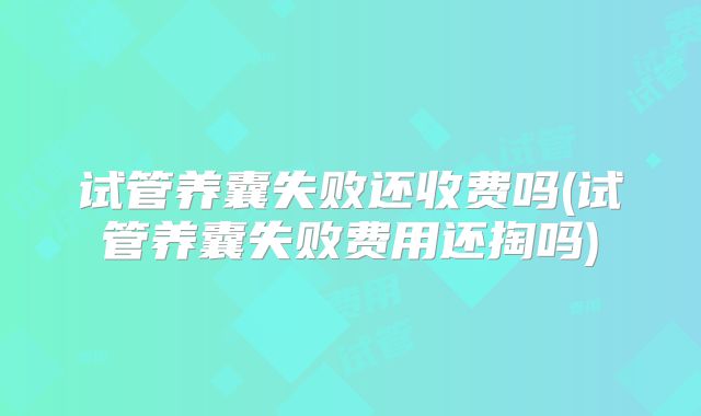 试管养囊失败还收费吗(试管养囊失败费用还掏吗)