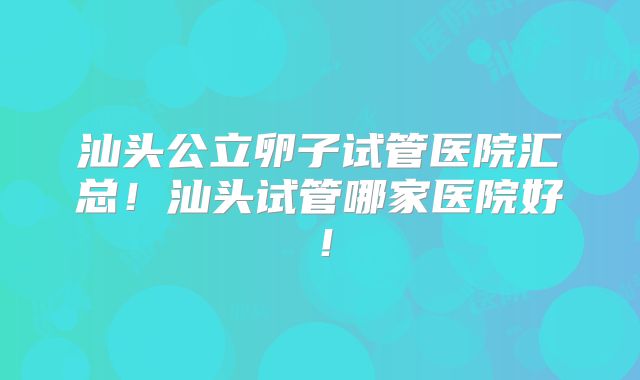 汕头公立卵子试管医院汇总！汕头试管哪家医院好！