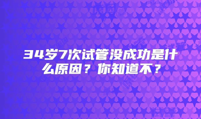 34岁7次试管没成功是什么原因?你知道不?