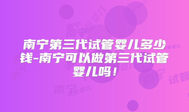 南宁第三代试管婴儿多少钱-南宁可以做第三代试管婴儿吗!