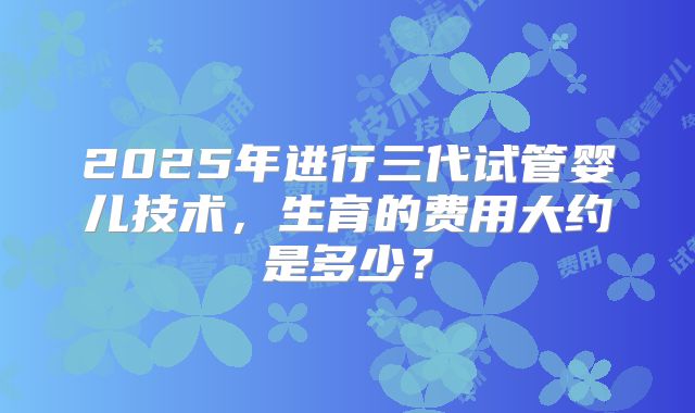 2025年进行三代试管婴儿技术，生育的费用大约是多少？