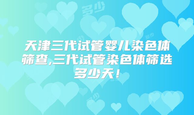 天津三代试管婴儿染色体筛查,三代试管染色体筛选多少天！