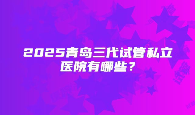 2025青岛三代试管私立医院有哪些？