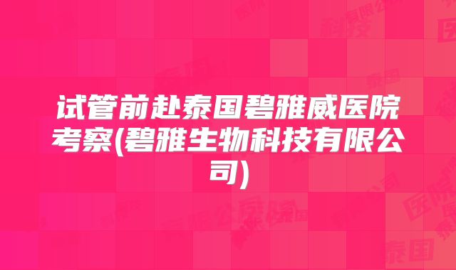 试管前赴泰国碧雅威医院考察(碧雅生物科技有限公司)