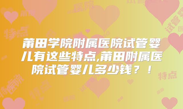 莆田学院附属医院试管婴儿有这些特点,莆田附属医院试管婴儿多少钱？！