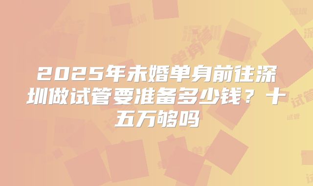2025年未婚单身前往深圳做试管要准备多少钱？十五万够吗