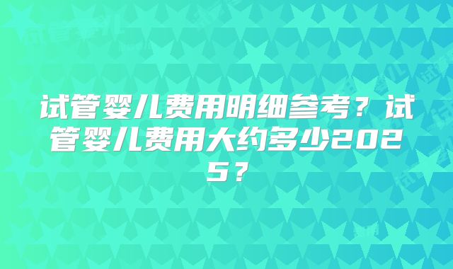 试管婴儿费用明细参考？试管婴儿费用大约多少2025？