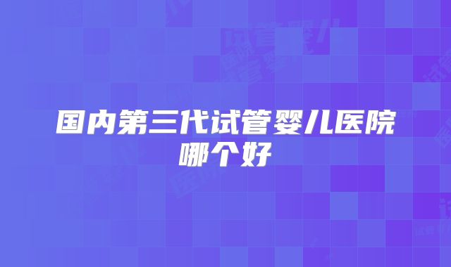 国内第三代试管婴儿医院哪个好