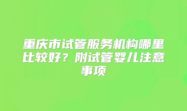 重庆市试管服务机构哪里比较好?附试管婴儿注意事项