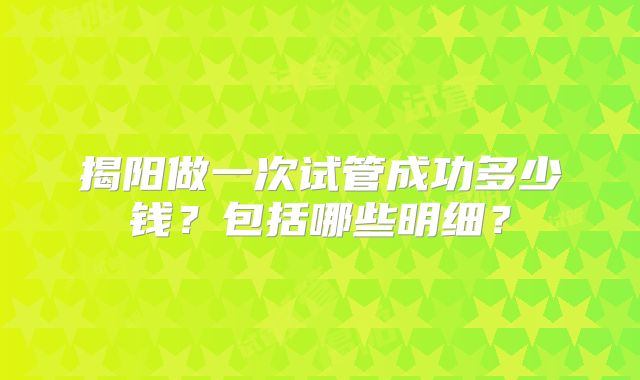 揭阳做一次试管成功多少钱？包括哪些明细？