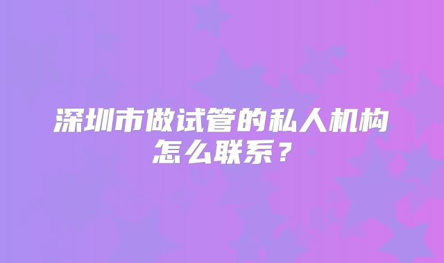 深圳市做试管的私人机构怎么联系？