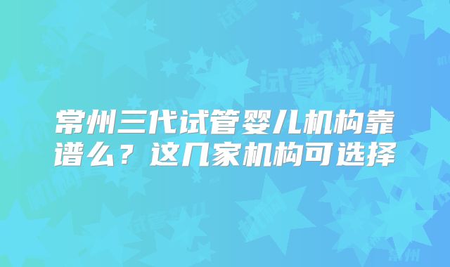 常州三代试管婴儿机构靠谱么?这几家机构可选择