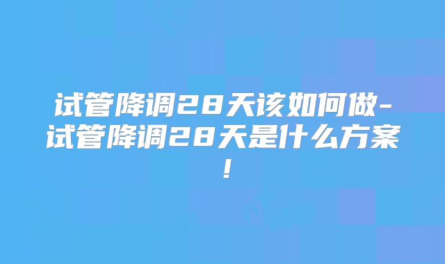 试管降调28天该如何做-试管降调28天是什么方案!