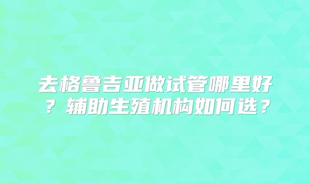 去格鲁吉亚做试管哪里好？辅助生殖机构如何选？