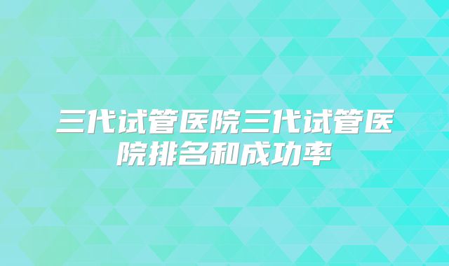三代试管医院三代试管医院排名和成功率