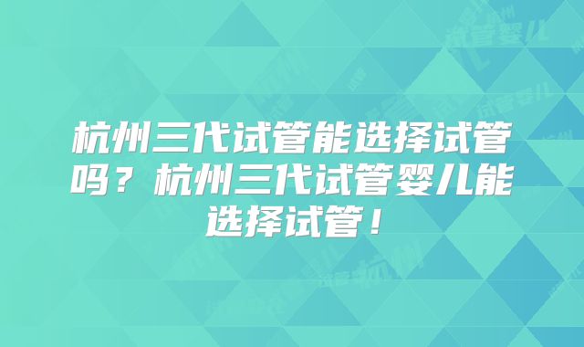 杭州三代试管能选择试管吗？杭州三代试管婴儿能选择试管！