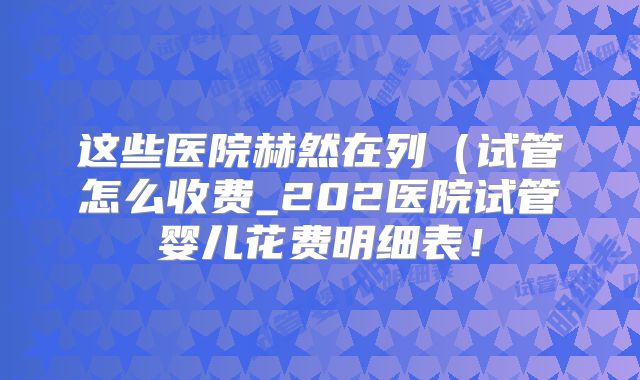 这些医院赫然在列（试管怎么收费_202医院试管婴儿花费明细表！