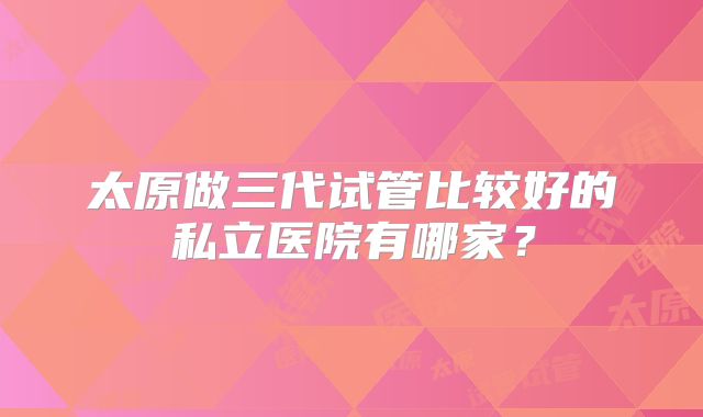 太原做三代试管比较好的私立医院有哪家？
