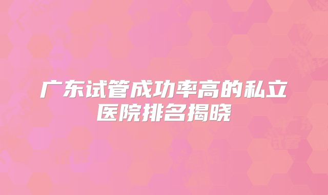 广东试管成功率高的私立医院排名揭晓