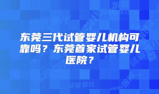 东莞三代试管婴儿机构可靠吗？东莞首家试管婴儿医院？