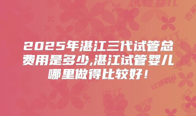 2025年湛江三代试管总费用是多少,湛江试管婴儿哪里做得比较好！