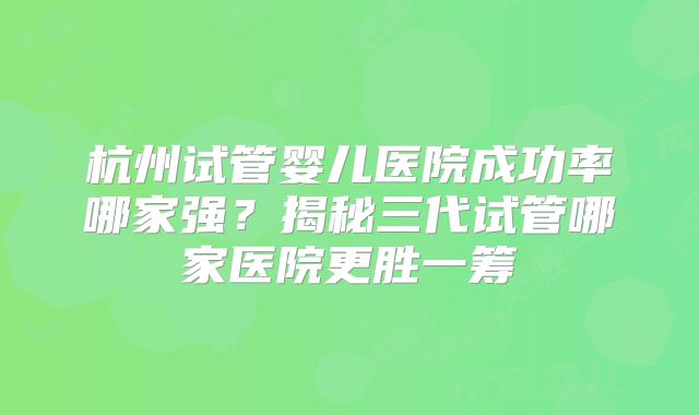 杭州试管婴儿医院成功率哪家强？揭秘三代试管哪家医院更胜一筹