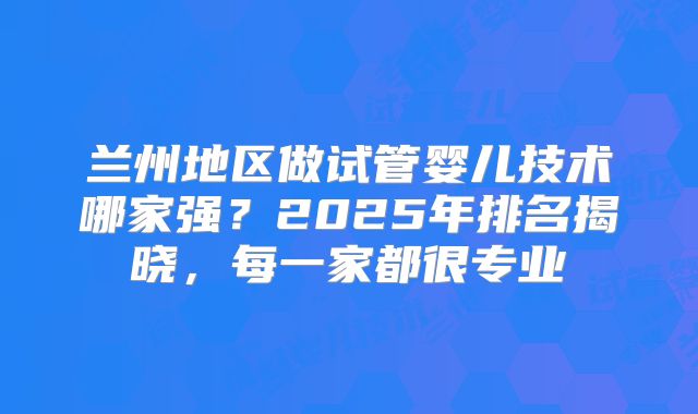 兰州地区做试管婴儿技术哪家强？2025年排名揭晓，每一家都很专业