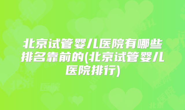 北京试管婴儿医院有哪些排名靠前的(北京试管婴儿医院排行)