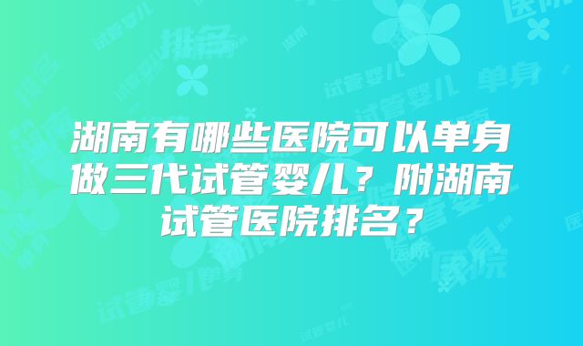 湖南有哪些医院可以单身做三代试管婴儿?附湖南试管医院排名?