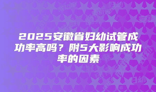 2025安徽省妇幼试管成功率高吗？附5大影响成功率的因素