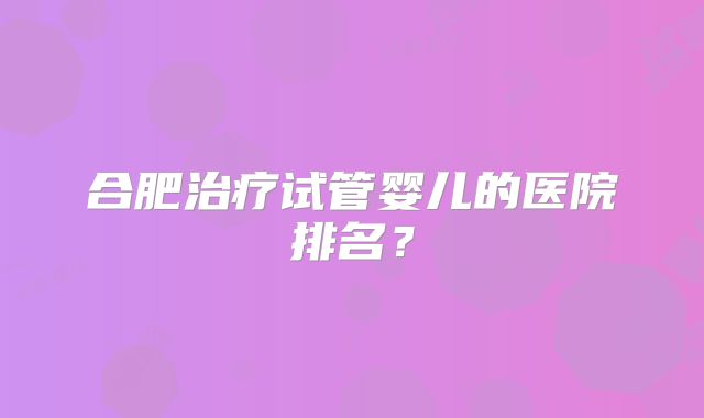 合肥治疗试管婴儿的医院排名？