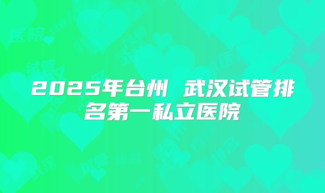 2025年台州 武汉试管排名第一私立医院