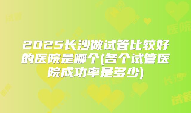 2025长沙做试管比较好的医院是哪个(各个试管医院成功率是多少)
