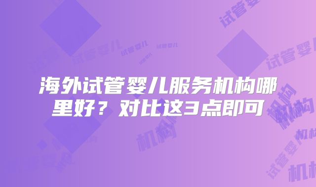 海外试管婴儿服务机构哪里好?对比这3点即可