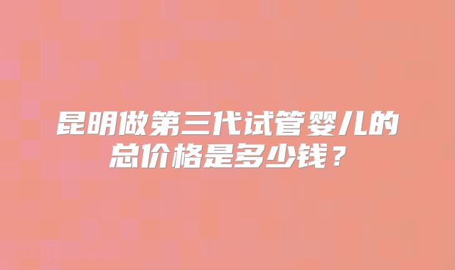 昆明做第三代试管婴儿的总价格是多少钱?