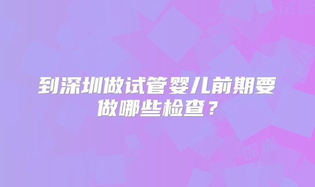 到深圳做试管婴儿前期要做哪些检查?