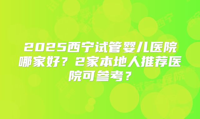 2025西宁试管婴儿医院哪家好?2家本地人推荐医院可参考?