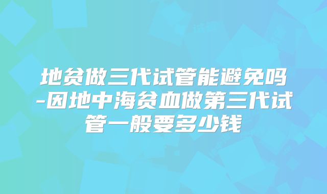 地贫做三代试管能避免吗-因地中海贫血做第三代试管一般要多少钱