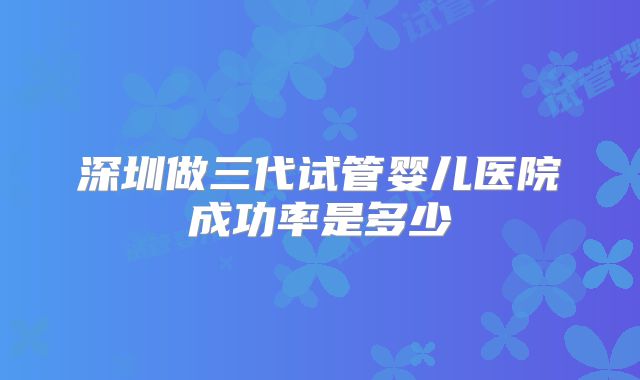 深圳做三代试管婴儿医院成功率是多少