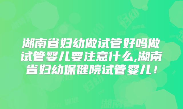 湖南省妇幼做试管好吗做试管婴儿要注意什么,湖南省妇幼保健院试管婴儿！
