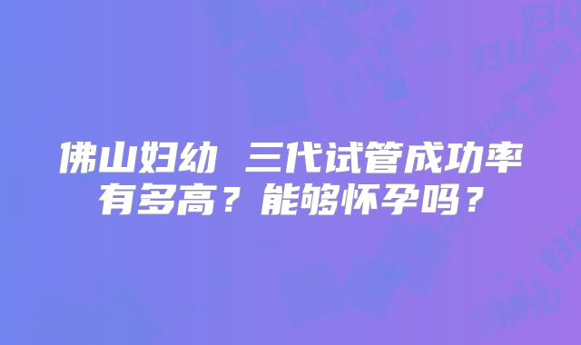 佛山妇幼 三代试管成功率有多高?能够怀孕吗?