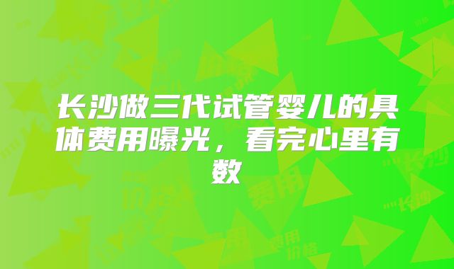 长沙做三代试管婴儿的具体费用曝光,看完心里有数