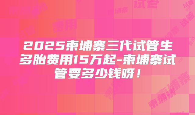2025柬埔寨三代试管生多胎费用15万起-柬埔寨试管要多少钱呀！
