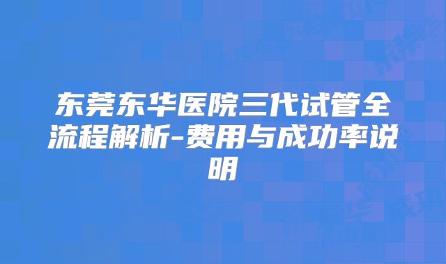 东莞东华医院三代试管全流程解析-费用与成功率说明