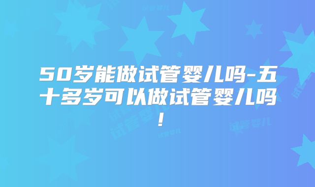 50岁能做试管婴儿吗-五十多岁可以做试管婴儿吗！
