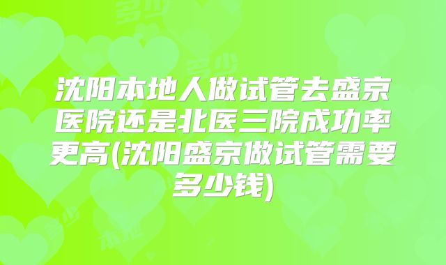 沈阳本地人做试管去盛京医院还是北医三院成功率更高(沈阳盛京做试管需要多少钱)