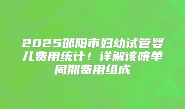 2025邵阳市妇幼试管婴儿费用统计！详解该院单周期费用组成